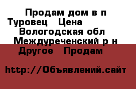 Продам дом в п.Туровец › Цена ­ 780 000 - Вологодская обл., Междуреченский р-н Другое » Продам   